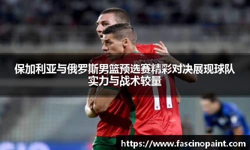 保加利亚与俄罗斯男篮预选赛精彩对决展现球队实力与战术较量